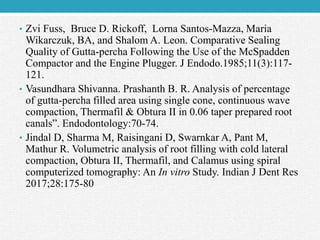 • Zvi Fuss, Bruce D. Rickoff, Lorna Santos-Mazza, Maria
Wikarczuk, BA, and Shalom A. Leon. Comparative Sealing
Quality of Gutta-percha Following the Use of the McSpadden
Compactor and the Engine Plugger. J Endodo.1985;11(3):117-
121.
• Vasundhara Shivanna. Prashanth B. R. Analysis of percentage
of gutta-percha filled area using single cone, continuous wave
compaction, Thermafil & Obtura II in 0.06 taper prepared root
canals”. Endodontology:70-74.
• Jindal D, Sharma M, Raisingani D, Swarnkar A, Pant M,
Mathur R. Volumetric analysis of root filling with cold lateral
compaction, Obtura II, Thermafil, and Calamus using spiral
computerized tomography: An In vitro Study. Indian J Dent Res
2017;28:175-80
 
