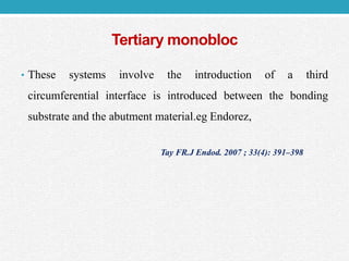 Tertiary monobloc
• These systems involve the introduction of a third
circumferential interface is introduced between the bonding
substrate and the abutment material.eg Endorez,
Tay FR.J Endod. 2007 ; 33(4): 391–398
 