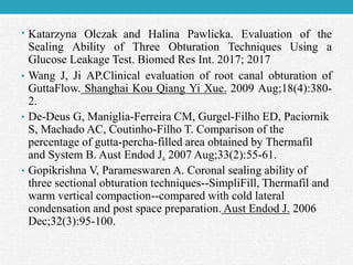 • Katarzyna Olczak and Halina Pawlicka. Evaluation of the
Sealing Ability of Three Obturation Techniques Using a
Glucose Leakage Test. Biomed Res Int. 2017; 2017
• Wang J, Ji AP.Clinical evaluation of root canal obturation of
GuttaFlow. Shanghai Kou Qiang Yi Xue. 2009 Aug;18(4):380-
2.
• De-Deus G, Maniglia-Ferreira CM, Gurgel-Filho ED, Paciornik
S, Machado AC, Coutinho-Filho T. Comparison of the
percentage of gutta-percha-filled area obtained by Thermafil
and System B. Aust Endod J. 2007 Aug;33(2):55-61.
• Gopikrishna V, Parameswaren A. Coronal sealing ability of
three sectional obturation techniques--SimpliFill, Thermafil and
warm vertical compaction--compared with cold lateral
condensation and post space preparation. Aust Endod J. 2006
Dec;32(3):95-100.
 