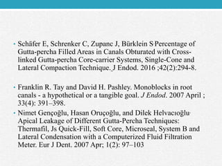 • Schäfer E, Schrenker C, Zupanc J, Bürklein S.Percentage of
Gutta-percha Filled Areas in Canals Obturated with Cross-
linked Gutta-percha Core-carrier Systems, Single-Cone and
Lateral Compaction Technique. J Endod. 2016 ;42(2):294-8.
• Franklin R. Tay and David H. Pashley. Monoblocks in root
canals - a hypothetical or a tangible goal. J Endod. 2007 April ;
33(4): 391–398.
• Nimet Gençoḡlu, Hasan Oruçoḡlu, and Dilek Helvacıoḡlu.
Apical Leakage of Different Gutta-Percha Techniques:
Thermafil, Js Quick-Fill, Soft Core, Microseal, System B and
Lateral Condensation with a Computerized Fluid Filtration
Meter. Eur J Dent. 2007 Apr; 1(2): 97–103
 