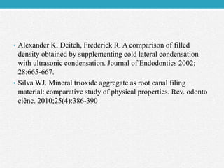 • Alexander K. Deitch, Frederick R. A comparison of filled
density obtained by supplementing cold lateral condensation
with ultrasonic condensation. Journal of Endodontics 2002;
28:665-667.
• Silva WJ. Mineral trioxide aggregate as root canal filing
material: comparative study of physical properties. Rev. odonto
ciênc. 2010;25(4):386-390
 