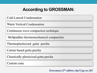 According to GROSSMAN:
Cold Lateral Condensation
Warm Vertical Condensation
Continuous wave compaction technique
McSpadden thermomechanical compaction
Thermoplasticized gutta percha
Carrier based gutta percha
Chemically plasticized gutta percha
Custom cone
Grossman,12th edition chp12 pg no.282
 