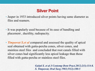 Silver Point
• Jasper in 1933 introduced silver points having same diameter as
files and reamers.
• It was popularly used because of its ease of handling and
placement , ductility, radiopacity.
• Timpawat S.et al compared and assessed the quality of apical
seal obtained with gutta-percha cones, silver cones, and
stainless steel files and concluded that root canals filled with
silver cones had significantly less apical leakage than those
filled with gutta-percha or stainless steel files.
Gulati S. et al J Contemp Dent Pract.2012;2(3):114-8.
S. Timpawat, Oral Surg 1983;55(2):180-5
 