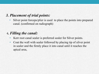 3. Placement of trial points:
• Silver point forceps/plier is used to place the points into prepared
canal. (confirmed on radiograph)
4. Filling the canal:
• Kerr root canal sealer is preferred sealer for Silver points.
• Coat the wall with sealer followed by placing tip of silver point
in sealer and the firmly place it into canal until it reaches the
apical area,
 