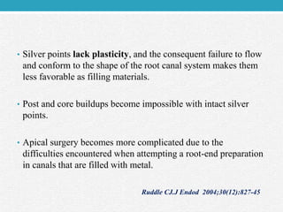 • Silver points lack plasticity, and the consequent failure to flow
and conform to the shape of the root canal system makes them
less favorable as filling materials.
• Post and core buildups become impossible with intact silver
points.
• Apical surgery becomes more complicated due to the
difficulties encountered when attempting a root-end preparation
in canals that are filled with metal.
Ruddle CJ.J Endod 2004;30(12):827-45
 