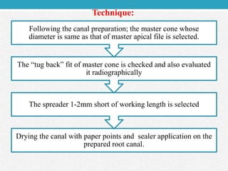 Drying the canal with paper points and sealer application on the
prepared root canal.
The spreader 1-2mm short of working length is selected
The “tug back” fit of master cone is checked and also evaluated
it radiographically
Following the canal preparation; the master cone whose
diameter is same as that of master apical file is selected.
Technique:
 