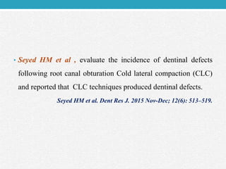 • Seyed HM et al , evaluate the incidence of dentinal defects
following root canal obturation Cold lateral compaction (CLC)
and reported that CLC techniques produced dentinal defects.
Seyed HM et al. Dent Res J. 2015 Nov-Dec; 12(6): 513–519.
 