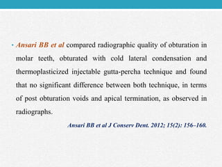 • Ansari BB et al compared radiographic quality of obturation in
molar teeth, obturated with cold lateral condensation and
thermoplasticized injectable gutta-percha technique and found
that no significant difference between both technique, in terms
of post obturation voids and apical termination, as observed in
radiographs.
Ansari BB et al J Conserv Dent. 2012; 15(2): 156–160.
 