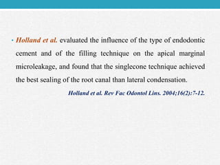 • Holland et al. evaluated the influence of the type of endodontic
cement and of the filling technique on the apical marginal
microleakage, and found that the singlecone technique achieved
the best sealing of the root canal than lateral condensation.
Holland et al. Rev Fac Odontol Lins. 2004;16(2):7-12.
 