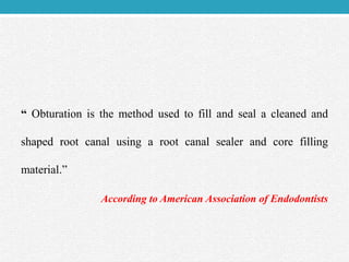 “ Obturation is the method used to fill and seal a cleaned and
shaped root canal using a root canal sealer and core filling
material.”
According to American Association of Endodontists
 