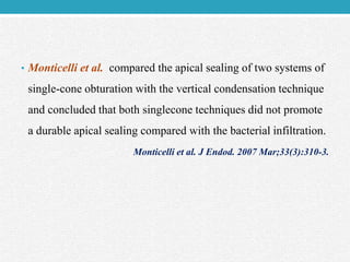 • Monticelli et al. compared the apical sealing of two systems of
single-cone obturation with the vertical condensation technique
and concluded that both singlecone techniques did not promote
a durable apical sealing compared with the bacterial infiltration.
Monticelli et al. J Endod. 2007 Mar;33(3):310-3.
 