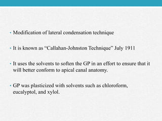• Modification of lateral condensation technique
• It is known as “Callahan-Johnston Technique” July 1911
• It uses the solvents to soften the GP in an effort to ensure that it
will better conform to apical canal anatomy.
• GP was plasticized with solvents such as chloroform,
eucalyptol, and xylol.
 