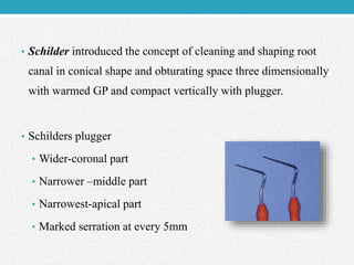 • Schilder introduced the concept of cleaning and shaping root
canal in conical shape and obturating space three dimensionally
with warmed GP and compact vertically with plugger.
• Schilders plugger
• Wider-coronal part
• Narrower –middle part
• Narrowest-apical part
• Marked serration at every 5mm
 