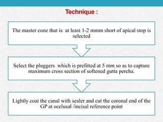 Technique :
Lightly coat the canal with sealer and cut the coronal end of the
GP at occlusal /incisal reference point
Select the pluggers which is prefitted at 5 mm so as to capture
maximum cross section of softened gutta percha.
The master cone that is at least 1-2 mmm short of apical stop is
selected
 