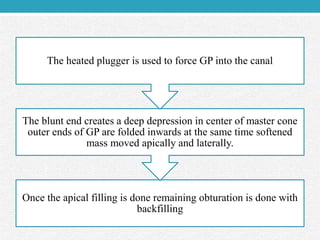 Once the apical filling is done remaining obturation is done with
backfilling
The blunt end creates a deep depression in center of master cone
outer ends of GP are folded inwards at the same time softened
mass moved apically and laterally.
The heated plugger is used to force GP into the canal
 