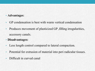 • Advantages:
• GP condensation is best with warm vertical condensation
• Produces movement of plasticized GP ,filling irregularities,
accessory canals.
• Disadvantages:
• Less length control compared to lateral compaction.
• Potential for extrusion of material into peri radicular tissues.
• Difficult in curved canal
 