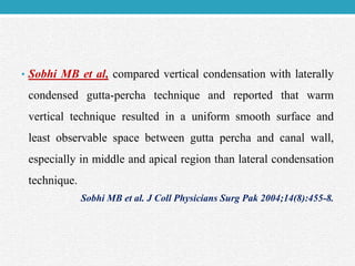 • Sobhi MB et al, compared vertical condensation with laterally
condensed gutta-percha technique and reported that warm
vertical technique resulted in a uniform smooth surface and
least observable space between gutta percha and canal wall,
especially in middle and apical region than lateral condensation
technique.
Sobhi MB et al. J Coll Physicians Surg Pak 2004;14(8):455-8.
 