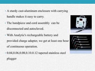 • A sturdy cast-aluminum enclosure with carrying
handle makes it easy to carry.
• The handpiece and cord assembly can be
disconnected and autoclaved.
• With Analytic's rechargeable battery and
provided charge adapter, we get at least one hour
of continuous operation.
• 0.04,0.06,0.08,0.10.0.12 tapered stainless steel
plugger
 