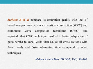 • Mohsen A et al compare its obturation quality with that of
lateral compaction (LC), warm vertical compaction (WVC) and
continuous wave compaction techniques (CWC) and
reported that CWC technique resulted in better adaptation of
gutta-percha to canal walls than LC at all cross-sections with
fewer voids and faster obturation time compared to other
techniques.
Mohsen A et al J Dent. 2015 Feb; 12(2): 99–108.
 