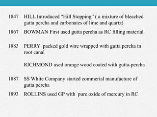 1847 HILL Introduced “Hill Stopping” ( a mixture of bleached
gutta percha and carbonates of lime and quartz)
1867 BOWMAN First used gutta percha as RC filling material
1883 PERRY packed gold wire wrapped with gutta percha in
root canal
RICHMOND used orange wood coated with gutta-percha
1887 SS White Company started commerial manufacture of
gutta percha
1893 ROLLINS used GP with pure oxide of mercury in RC
 