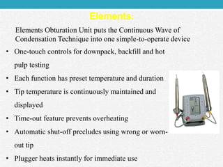 Elements:
Elements Obturation Unit puts the Continuous Wave of
Condensation Technique into one simple-to-operate device
• One-touch controls for downpack, backfill and hot
pulp testing
• Each function has preset temperature and duration
• Tip temperature is continuously maintained and
displayed
• Time-out feature prevents overheating
• Automatic shut-off precludes using wrong or worn-
out tip
• Plugger heats instantly for immediate use
 