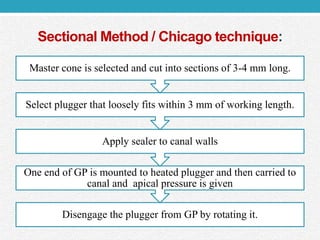 Sectional Method / Chicago technique:
Disengage the plugger from GP by rotating it.
One end of GP is mounted to heated plugger and then carried to
canal and apical pressure is given
Apply sealer to canal walls
Select plugger that loosely fits within 3 mm of working length.
Master cone is selected and cut into sections of 3-4 mm long.
 