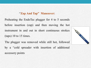 “Zap And Tap” Maneuver:
Preheating the EndoTec plugger for 4 to 5 seconds
before insertion (zap) and then moving the hot
instrument in and out in short continuous strokes
(taps) 10 to 15 times.
The plugger was removed while still hot, followed
by a “cold spreader with insertion of additional
accessory points
 