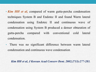 • Kim HH et al, compared of warm gutta-percha condensation
techniques System B and Endotec II and found Warm lateral
condensation using Endotec II and continuous wave of
condensation using System B produced a denser obturation of
gutta-percha compared with conventional cold lateral
condensation.
• There was no significant difference between warm lateral
condensation and continuous wave condensation
Kim HH et al, J Korean Acad Conserv Dent. 2002;27(3):277-283.
 