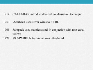 1914 CALLAHAN introduced lateral condensation technique
1953 Acerbach used silver wires to fill RC
1961 Sampeck used stainless steel in conjuction with root canal
sealers
1979 MCSPADDEN technique was introduced
 