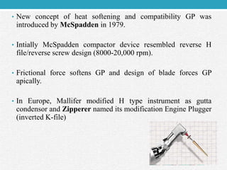• New concept of heat softening and compatibility GP was
introduced by McSpadden in 1979.
• Intially McSpadden compactor device resembled reverse H
file/reverse screw design (8000-20,000 rpm).
• Frictional force softens GP and design of blade forces GP
apically.
• In Europe, Mallifer modified H type instrument as gutta
condensor and Zipperer named its modification Engine Plugger
(inverted K-file)
 