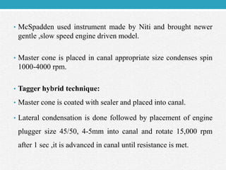 • McSpadden used instrument made by Niti and brought newer
gentle ,slow speed engine driven model.
• Master cone is placed in canal appropriate size condenses spin
1000-4000 rpm.
• Tagger hybrid technique:
• Master cone is coated with sealer and placed into canal.
• Lateral condensation is done followed by placement of engine
plugger size 45/50, 4-5mm into canal and rotate 15,000 rpm
after 1 sec ,it is advanced in canal until resistance is met.
 