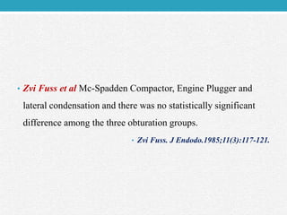 • Zvi Fuss et al Mc-Spadden Compactor, Engine Plugger and
lateral condensation and there was no statistically significant
difference among the three obturation groups.
• Zvi Fuss. J Endodo.1985;11(3):117-121.
 