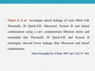 • Nimet G et al investigate apical leakage of roots filled with
Thermafil, JS Quick-Fill, Microseal, System B and lateral
condensation using a new computerized filtration meter and
concluded that Thermafil, JS Quick-Fill and System B
techniques showed lower leakage than Microseal and lateral
condensation.
Nimet Gençoḡlu.Eur J Dent. 2007 Apr; 1(2): 97–103.
 