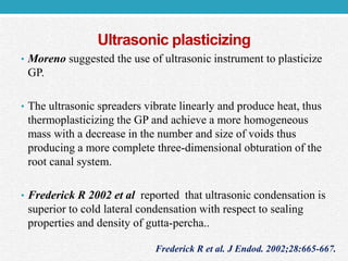 Ultrasonic plasticizing
• Moreno suggested the use of ultrasonic instrument to plasticize
GP.
• The ultrasonic spreaders vibrate linearly and produce heat, thus
thermoplasticizing the GP and achieve a more homogeneous
mass with a decrease in the number and size of voids thus
producing a more complete three-dimensional obturation of the
root canal system.
• Frederick R 2002 et al reported that ultrasonic condensation is
superior to cold lateral condensation with respect to sealing
properties and density of gutta-percha..
Frederick R et al. J Endod. 2002;28:665-667.
 