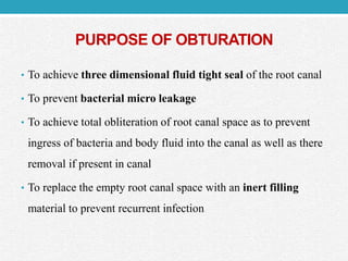 PURPOSE OF OBTURATION
• To achieve three dimensional fluid tight seal of the root canal
• To prevent bacterial micro leakage
• To achieve total obliteration of root canal space as to prevent
ingress of bacteria and body fluid into the canal as well as there
removal if present in canal
• To replace the empty root canal space with an inert filling
material to prevent recurrent infection
 