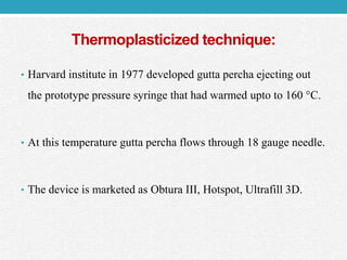 Thermoplasticized technique:
• Harvard institute in 1977 developed gutta percha ejecting out
the prototype pressure syringe that had warmed upto to 160 °C.
• At this temperature gutta percha flows through 18 gauge needle.
• The device is marketed as Obtura III, Hotspot, Ultrafill 3D.
 