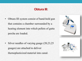 Obtura III:
• Obtura III system consist of hand-held gun
that contains a chamber surrounded by a
heating element into which pellets of gutta
percha are loaded.
• Silver needles of varying guage (20,23,25
guages) are attached to deliver
themoplasticized material into canal.
 