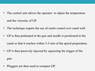 • The control unit allows the operator to adjust the temperature
and the viscosity of GP.
• The technique require the use of sealer coated over canal wall .
• GP is then preheated in the gun and needle is positioned in the
canal so that it reaches within 3-5 mm of the apical preparation.
• GP is then passively injected by squeezing the trigger of the
gun
• Pluggers are then used to compact GP.
 