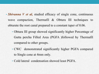 • Shivanna V et al, studied efficacy of single cone, continuous
wave compaction, Thermafil & Obtura III techniques to
obturate the root canal prepared to a constant taper of 0.06.
• Obtura III group showed significantly higher Percentage of
Gutta percha Filled Area (PGFA )followed by Thermafil
compared to other groups.
• CWC demonstrated significantly higher PGFA compared
to Single cone at 4mm only.
• Cold lateral condensation showed least PGFA.
 
