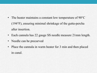 • The heater maintains a constant low temperature of 90°C
(194°F), ensuring minimal shrinkage of the gutta-percha
after insertion.
• Each cannula has 22 gauge SS needle measure 21mm length.
• Needle can be precurved
• Place the cannula in warm heater for 3 min and then placed
in canal.
 