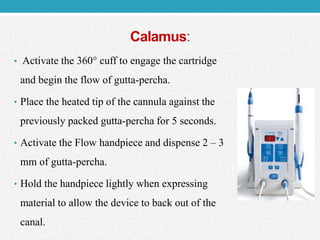 Calamus:
• Activate the 360° cuff to engage the cartridge
and begin the flow of gutta-percha.
• Place the heated tip of the cannula against the
previously packed gutta-percha for 5 seconds.
• Activate the Flow handpiece and dispense 2 – 3
mm of gutta-percha.
• Hold the handpiece lightly when expressing
material to allow the device to back out of the
canal.
 