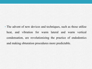 • The advent of new devices and techniques, such as those utilize
heat, and vibration for warm lateral and warm vertical
condensation, are revolutionizing the practice of endodontics
and making obturation procedures more predictable.
 