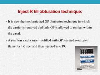 Inject R fill obturation technique:
• It is new thermoplasticized GP obturation technique in which
the carrier is removed and only GP is allowed to remian within
the canal.
• A stainless steel carrier prefilled with GP warmed over open
flame for 1-2 sec and then injected into RC
 