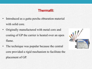 Thermafil:
• Introduced as a gutta percha obturation material
with solid core.
• Originally manufactured with metal core and
coating of GP the carrier is heated over an open
flame.
• The technique was popular because the central
core provided a rigid mechanism to facilitate the
placement of GP.
 