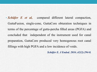 • Schäfer E et al, compared different lateral compaction,
GuttaFusion, single-cone, GuttaCore obturation techniques in
terms of the percentage of gutta-percha filled areas (PGFA) and
concluded that independent of the instrument used for canal
preparation, GuttaCore produced very homogenous root canal
fillings with high PGFA and a low incidence of voids.
Schäfer E. J Endod. 2016 ;42(2):294-8.
 