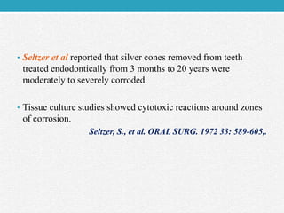 • Seltzer et al reported that silver cones removed from teeth
treated endodontically from 3 months to 20 years were
moderately to severely corroded.
• Tissue culture studies showed cytotoxic reactions around zones
of corrosion.
Seltzer, S., et al. ORAL SURG. 1972 33: 589-605,.
 