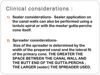 Clinical considerations :
1) Sealer considerations- Sealer application on
the canal walls can also be performed using a
lentulo spiral or with the master gutta-percha
cone itself.
2) Spreader considerations-
Size of the spreader is determined by the
width of the prepared canal and the lateral fit
of the primary cone. THE GREATER THE
SPACE BETWEEN THE CANAL WALL AND
THE BUTT END OF THE GUTTA-PERCHA ,
THE LARGER (wider) THE SPREADER USED.
 