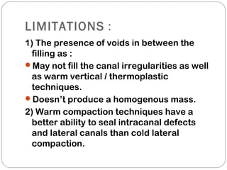 LIMITATIONS :
1) The presence of voids in between the
filling as :
May not fill the canal irregularities as well
as warm vertical / thermoplastic
techniques.
Doesn’t produce a homogenous mass.
2) Warm compaction techniques have a
better ability to seal intracanal defects
and lateral canals than cold lateral
compaction.
 