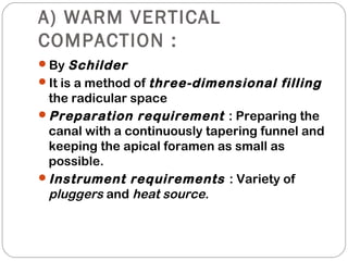 A) WARM VERTICAL
COMPACTION :
By Schilder
It is a method of three-dimensional filling
the radicular space
Preparation requirement : Preparing the
canal with a continuously tapering funnel and
keeping the apical foramen as small as
possible.
Instrument requirements : Variety of
pluggers and heat source.
 