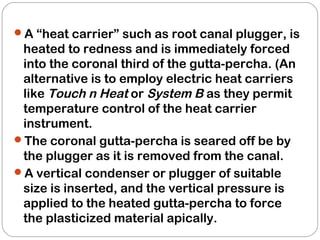 A “heat carrier” such as root canal plugger, is
heated to redness and is immediately forced
into the coronal third of the gutta-percha. (An
alternative is to employ electric heat carriers
like Touch n Heat or System B as they permit
temperature control of the heat carrier
instrument.
The coronal gutta-percha is seared off be by
the plugger as it is removed from the canal.
A vertical condenser or plugger of suitable
size is inserted, and the vertical pressure is
applied to the heated gutta-percha to force
the plasticized material apically.
 